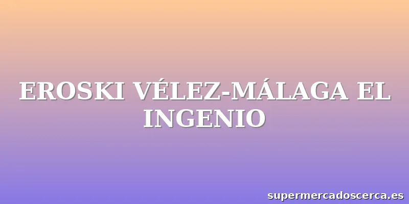 EROSKI VÉLEZ-MÁLAGA EL INGENIO