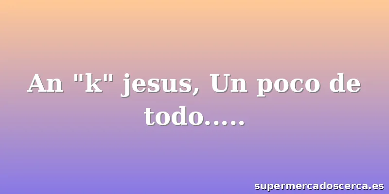 An "k" jesus, Un poco de todo.....
