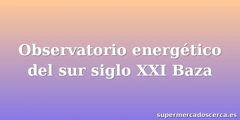 Observatorio energético del sur siglo XXI Baza