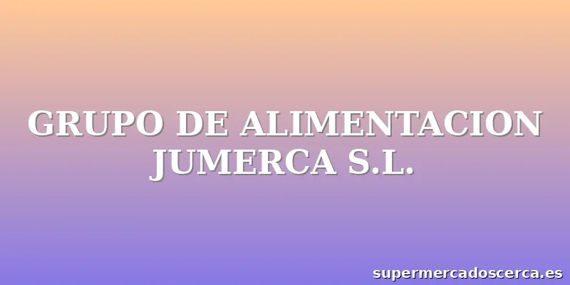 GRUPO DE ALIMENTACION JUMERCA S.L.